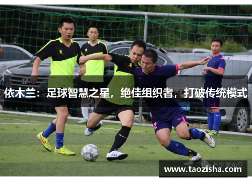 依木兰：足球智慧之星，绝佳组织者，打破传统模式